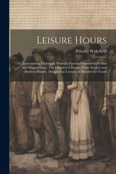 Leisure Hours; Or, Entertaining Dialogues, Between Persons Eminent For Virtue And Magnanimity. The Characters Drawn From Ancient And Modern History, Designed As Lessons Of Morality For Youth