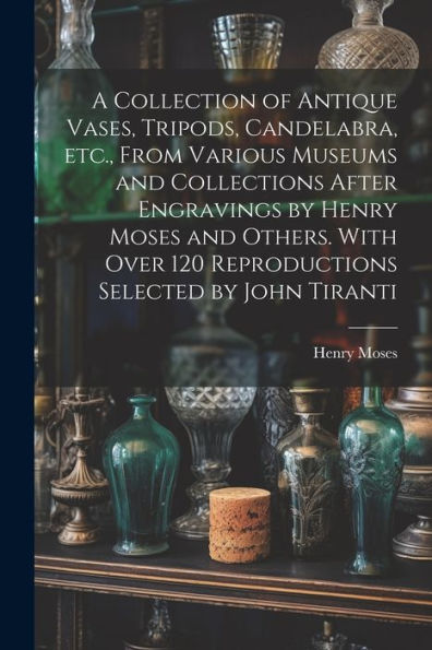 A Collection Of Antique Vases, Tripods, Candelabra, Etc., From Various Museums And Collections After Engravings By Henry Moses And Others. With Over 120 Reproductions Selected By John Tiranti