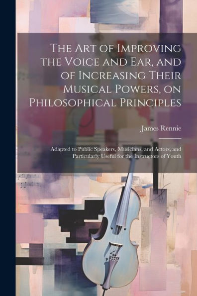 The Art Of Improving The Voice And Ear, And Of Increasing Their Musical Powers, On Philosophical Principles; Adapted To Public Speakers, Musicians, ... Useful For The Instructors Of Youth