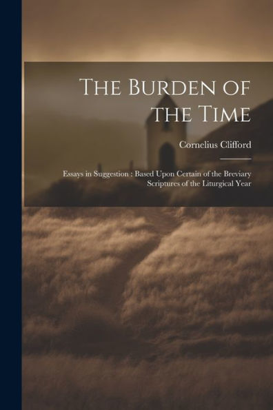 The Burden Of The Time: Essays In Suggestion: Based Upon Certain Of The Breviary Scriptures Of The Liturgical Year