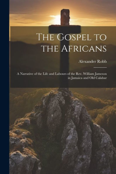 The Gospel To The Africans; A Narrative Of The Life And Labours Of The Rev. William Jameson In Jamaica And Old Calabar