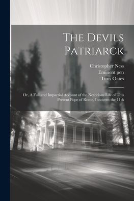 The Devils Patriarck; Or, A Full And Impartial Account Of The Notorious Life Of This Present Pope Of Rome, Innocent The 11Th