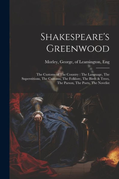 Shakespeare's Greenwood: The Customs Of The Country: The Language, The Superstitions, The Customs, The Folklore, The Birds & Trees, The Parson, The Poets, The Novelist