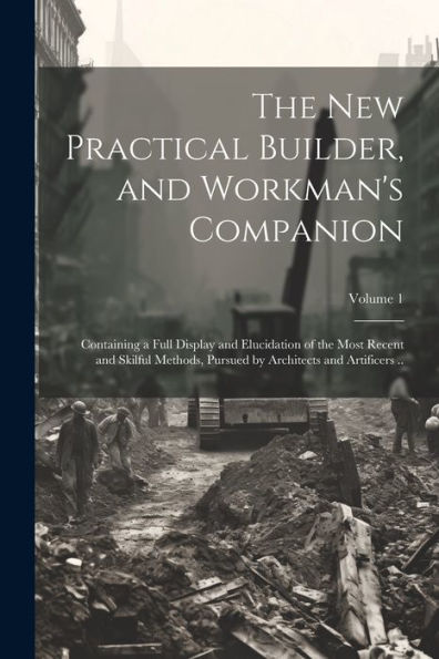 The New Practical Builder, And Workman's Companion: Containing A Full Display And Elucidation Of The Most Recent And Skilful Methods, Pursued By Architects And Artificers ..; Volume 1