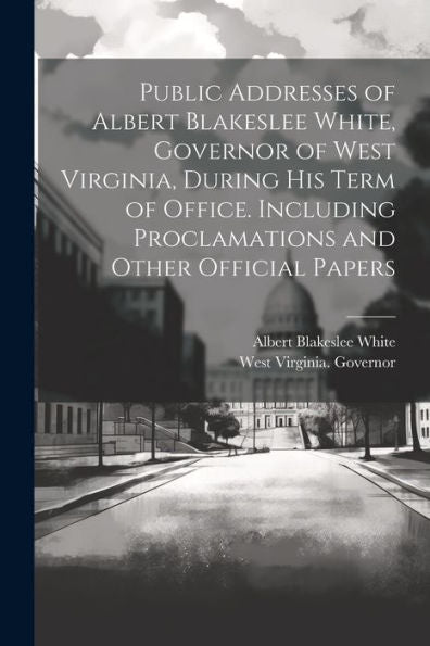 Public Addresses Of Albert Blakeslee White, Governor Of West Virginia, During His Term Of Office. Including Proclamations And Other Official Papers