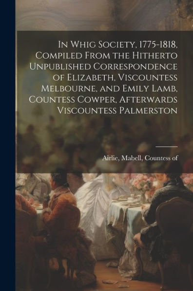 In Whig Society, 1775-1818, Compiled From The Hitherto Unpublished Correspondence Of Elizabeth, Viscountess Melbourne, And Emily Lamb, Countess Cowper, Afterwards Viscountess Palmerston