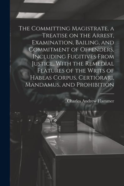 The Committing Magistrate, A Treatise On The Arrest, Examination, Bailing, And Commitment Of Offenders, Including Fugitives From Justice, With The ... Corpus, Certiorari, Mandamus, And Prohibition