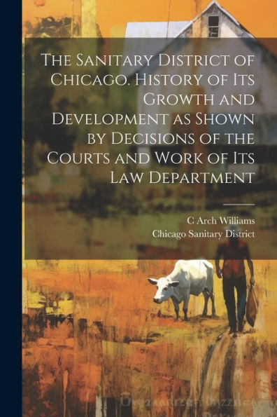 The Sanitary District Of Chicago. History Of Its Growth And Development As Shown By Decisions Of The Courts And Work Of Its Law Department