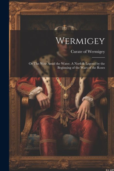 Wermigey; Or The Weir Amid The Water. A Norfolk Legend By The Beginning Of The Wars Of The Roses
