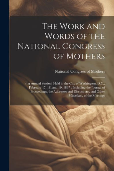The Work And Words Of The National Congress Of Mothers: (1St Annual Session) Held In The City Of Washington, D.C., February 17, 18, And 19, 1897: ... And Other Miscellany Of The Meetings
