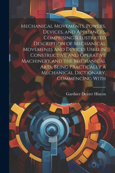 Mechanical Movements, Powers, Devices, And Appliances, Comprising Illustrated Description Of Mechanical Movements And Devices Used In Constructive And ... A Mechanical Dictionary, Commencing With