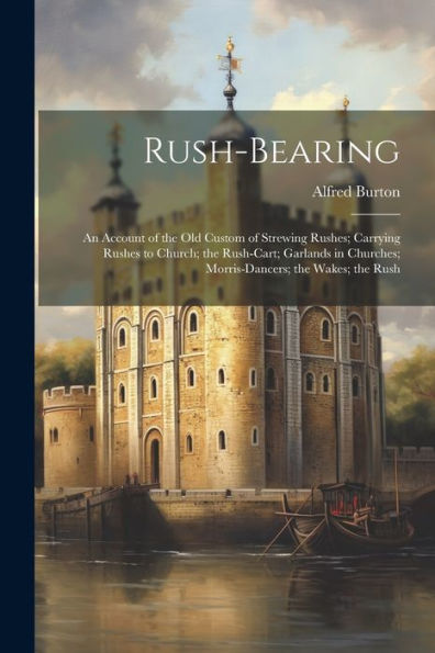 Rush-Bearing: An Account Of The Old Custom Of Strewing Rushes; Carrying Rushes To Church; The Rush-Cart; Garlands In Churches; Morris-Dancers; The Wakes; The Rush