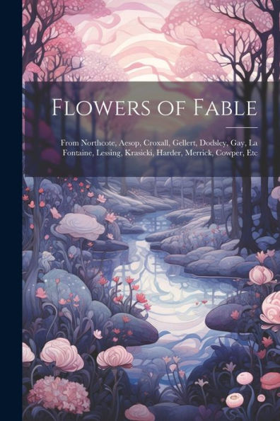 Flowers Of Fable; From Northcote, Aesop, Croxall, Gellert, Dodsley, Gay, La Fontaine, Lessing, Krasicki, Harder, Merrick, Cowper, Etc