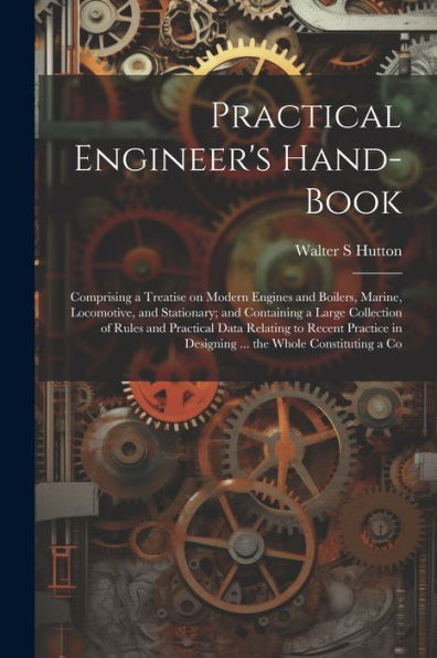 Practical Engineer's Hand-Book; Comprising A Treatise On Modern Engines And Boilers, Marine, Locomotive, And Stationary; And Containing A Large ... In Designing ... The Whole Constituting A Co