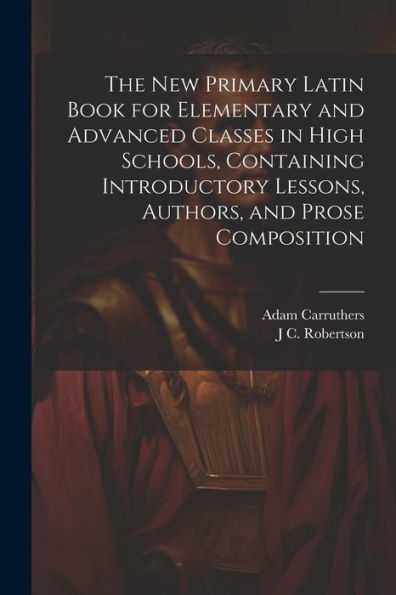 The New Primary Latin Book For Elementary And Advanced Classes In High Schools, Containing Introductory Lessons, Authors, And Prose Composition
