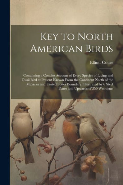 Key To North American Birds; Containing A Concise Account Of Every Species Of Living And Fossil Bird At Present Known From The Continent North Of The ... By 6 Steel Plates And Upwards Of 250 Woodcuts