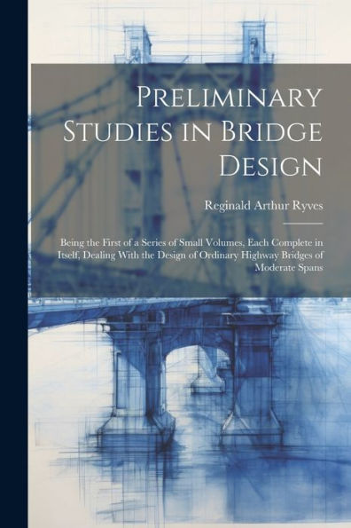Preliminary Studies In Bridge Design; Being The First Of A Series Of Small Volumes, Each Complete In Itself, Dealing With The Design Of Ordinary Highway Bridges Of Moderate Spans