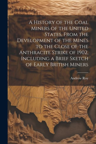 A History Of The Coal Miners Of The United States, From The Development Of The Mines To The Close Of The Anthracite Strike Of 1902, Including A Brief Sketch Of Early British Miners