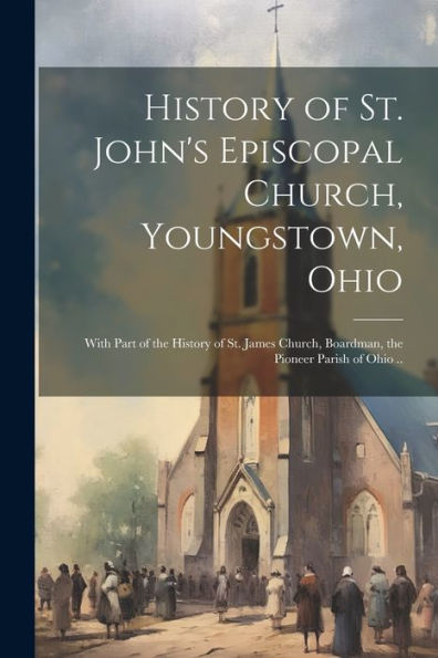 History Of St. John's Episcopal Church, Youngstown, Ohio: With Part Of The History Of St. James Church, Boardman, The Pioneer Parish Of Ohio ..