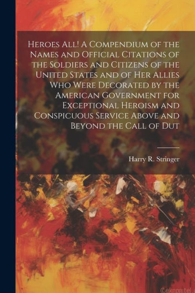 Heroes All! A Compendium Of The Names And Official Citations Of The Soldiers And Citizens Of The United States And Of Her Allies Who Were Decorated By ... Service Above And Beyond The Call Of Dut