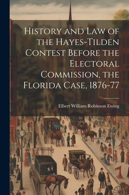 History And Law Of The Hayes-Tilden Contest Before The Electoral Commission, The Florida Case, 1876-77