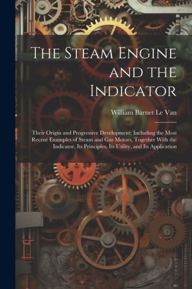 The Steam Engine And The Indicator: Their Origin And Progressive Development; Including The Most Recent Examples Of Steam And Gas Motors, Together ... Principles, Its Utility, And Its Application