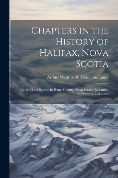 Chapters In The History Of Halifax, Nova Scotia: Rhode Island Settlers In Hants County, Nova Scotia: Alexander Mcnutt The Colonizer
