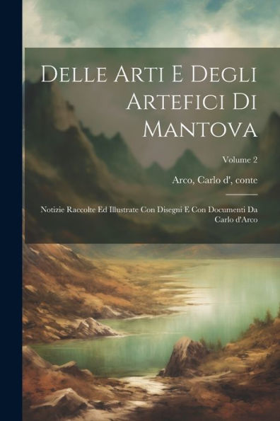 Delle Arti E Degli Artefici Di Mantova; Notizie Raccolte Ed Illustrate Con Disegni E Con Documenti Da Carlo D'Arco; Volume 2 (Italian Edition)