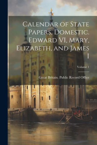 Calendar Of State Papers, Domestic. Edward Vi, Mary, Elizabeth, And James I; Volume 1