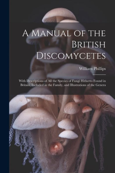 A Manual Of The British Discomycetes: With Descriptions Of All The Species Of Fungi Hitherto Found In Britain, Included In The Family, And Illustrations Of The Genera