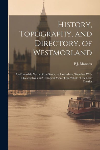 History, Topography, And Directory, Of Westmorland: And Lonsdale North Of The Sands, In Lancashire; Together With A Descriptive And Geological View Of The Whole Of The Lake District