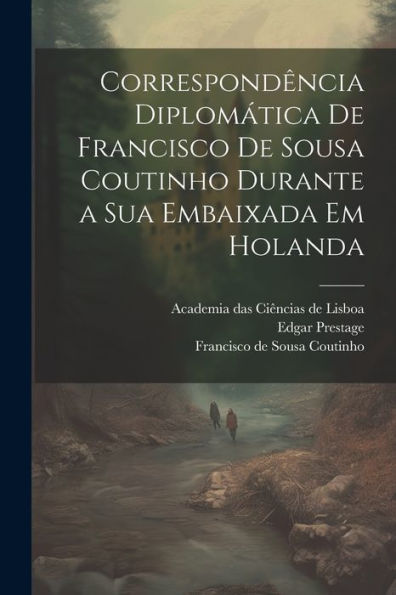 Correspondência Diplomática De Francisco De Sousa Coutinho Durante A Sua Embaixada Em Holanda (Portuguese Edition)
