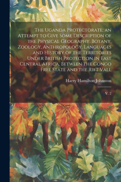 The Uganda Protectorate; An Attempt To Give Some Description Of The Physical Geography, Botany, Zoology, Anthropology, Languages And History Of The ... The Congo Free State And The Rift Vall: V. 2
