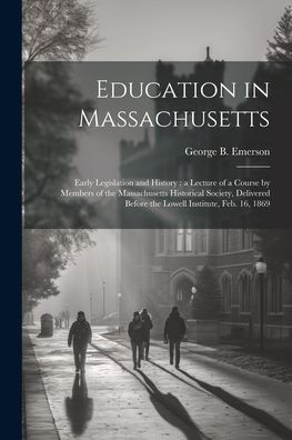 Education In Massachusetts: Early Legislation And History: A Lecture Of A Course By Members Of The Massachusetts Historical Society, Delivered Before The Lowell Institute, Feb. 16, 1869