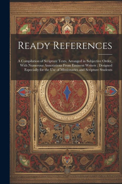 Ready References: A Compilation Of Scripture Texts, Arranged In Subjective Order, With Numerous Annotations From Eminent Writers; Designed Especially For The Use Of Missionaries And Scripture Students