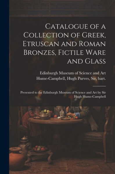 Catalogue Of A Collection Of Greek, Etruscan And Roman Bronzes, Fictile Ware And Glass: Presented To The Edinburgh Museum Of Science And Art By Sir Hugh Hume-Campbell