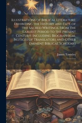 Illustrations Of Biblical Literature: Exhibiting The History And Fate Of The Sacred Writings, From The Earliest Period To The Present Century; ... And Other Eminent Biblical Scholars: 3
