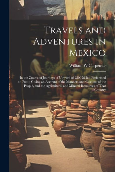 Travels And Adventures In Mexico: In The Course Of Journeys Of Upward Of 2500 Miles, Performed On Foot; Giving An Account Of The Manners And Customs ... And Mineral Resources Of That Country