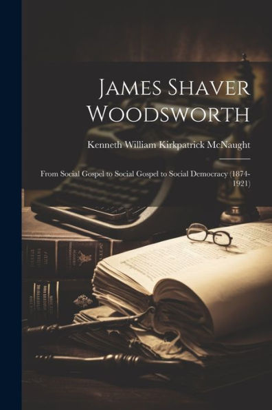 James Shaver Woodsworth: From Social Gospel To Social Gospel To Social Democracy (1874-1921)