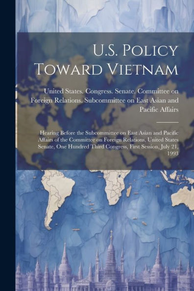 U.S. Policy Toward Vietnam: Hearing Before The Subcommittee On East Asian And Pacific Affairs Of The Committee On Foreign Relations, United States ... Third Congress, First Session, July 21, 1993