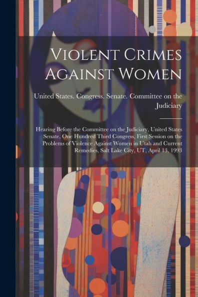 Violent Crimes Against Women: Hearing Before The Committee On The Judiciary, United States Senate, One Hundred Third Congress, First Session On The ... Remedies, Salt Lake City, Ut, April 13, 1993