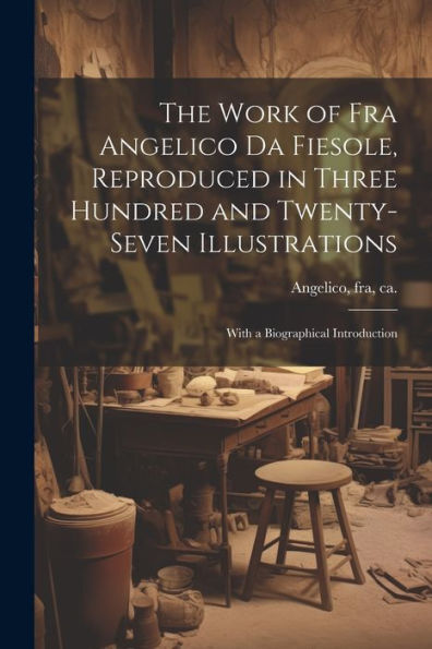 The Work Of Fra Angelico Da Fiesole, Reproduced In Three Hundred And Twenty-Seven Illustrations; With A Biographical Introduction