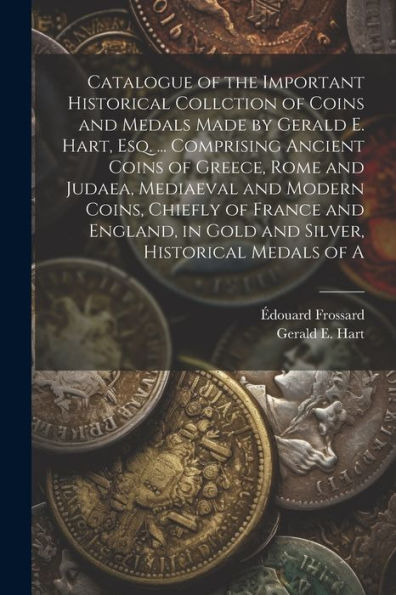 Catalogue Of The Important Historical Collction Of Coins And Medals Made By Gerald E. Hart, Esq. ... Comprising Ancient Coins Of Greece, Rome And ... In Gold And Silver, Historical Medals Of A
