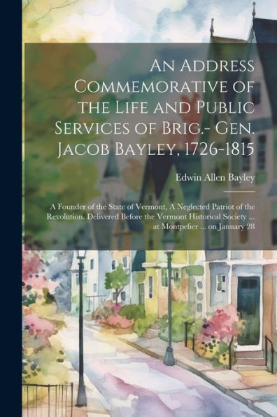 An Address Commemorative Of The Life And Public Services Of Brig.- Gen. Jacob Bayley, 1726-1815: A Founder Of The State Of Vermont, A Neglected ... Society ... At Montpelier ... On January 28