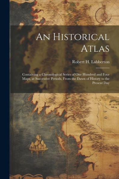 An Historical Atlas; Containing A Chronological Series Of One Hundred And Four Maps, At Successive Periods, From The Dawn Of History To The Present Day
