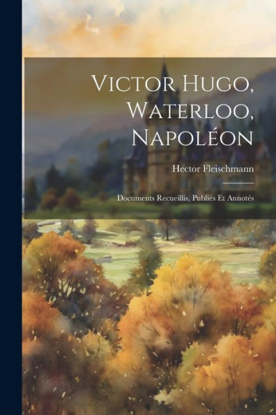 Victor Hugo, Waterloo, Napoléon: Documents Recueillis, Publiés Et Annotés (French Edition)