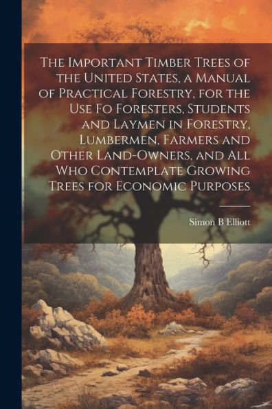The Important Timber Trees Of The United States, A Manual Of Practical Forestry, For The Use Fo Foresters, Students And Laymen In Forestry, Lumbermen, ... Growing Trees For Economic Purposes