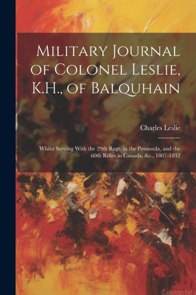Military Journal Of Colonel Leslie, K.H., Of Balquhain: Whilst Serving With The 29Th Regt. In The Peninsula, And The 60Th Rifles In Canada, &C., 1807-1832