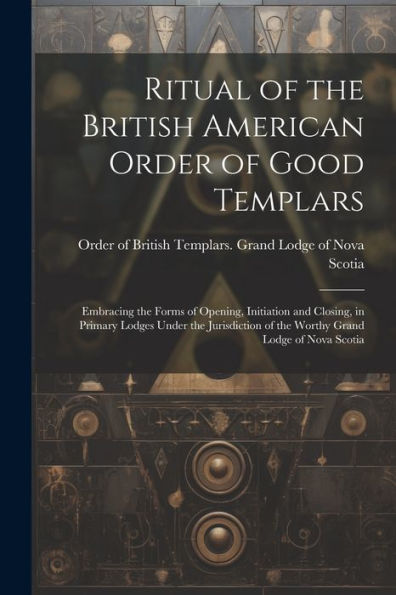 Ritual Of The British American Order Of Good Templars: Embracing The Forms Of Opening, Initiation And Closing, In Primary Lodges Under The Jurisdiction Of The Worthy Grand Lodge Of Nova Scotia