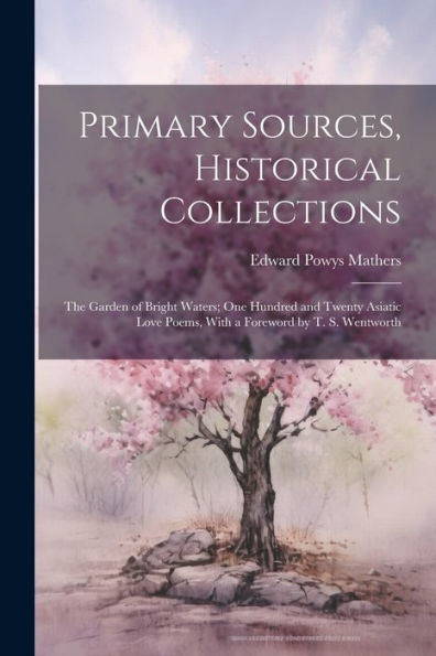 Primary Sources, Historical Collections: The Garden Of Bright Waters; One Hundred And Twenty Asiatic Love Poems, With A Foreword By T. S. Wentworth